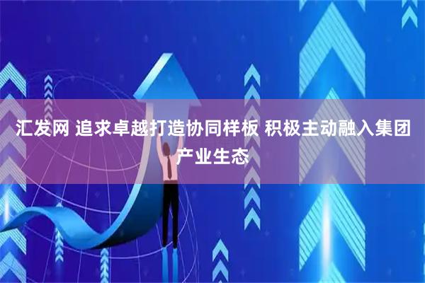 汇发网 追求卓越打造协同样板 积极主动融入集团产业生态