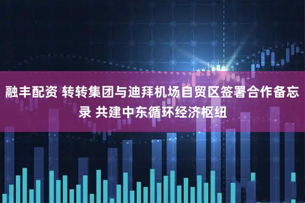 融丰配资 转转集团与迪拜机场自贸区签署合作备忘录 共建中东循环经济枢纽