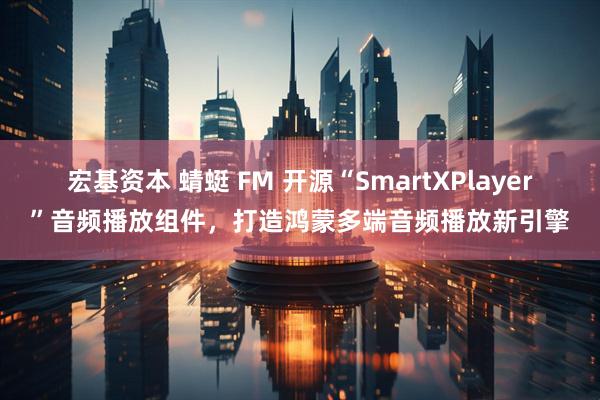 宏基资本 蜻蜓 FM 开源“SmartXPlayer”音频播放组件，打造鸿蒙多端音频播放新引擎