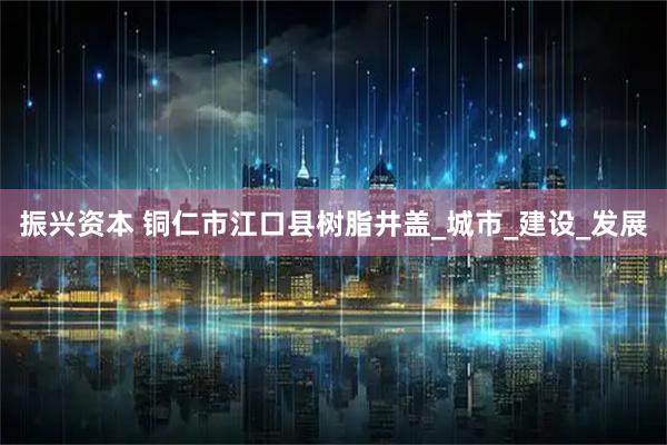 振兴资本 铜仁市江口县树脂井盖_城市_建设_发展