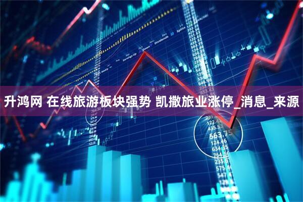 升鸿网 在线旅游板块强势 凯撒旅业涨停_消息_来源