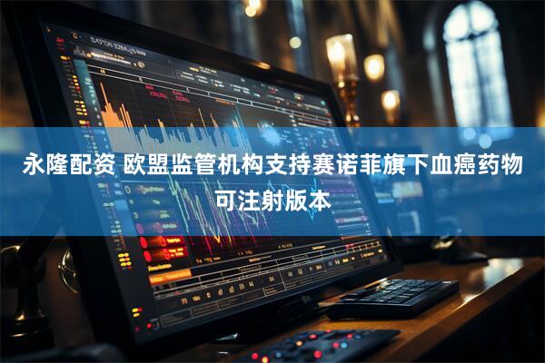 永隆配资 欧盟监管机构支持赛诺菲旗下血癌药物可注射版本