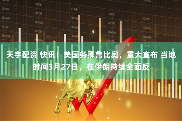 天宇配资 快讯！美国务卿鲁比奥，重大宣布 当地时间3月27日，在伊朗持续全面反
