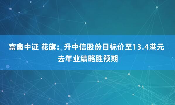 富鑫中证 花旗：升中信股份目标价至13.4港元 去年业绩略胜预期