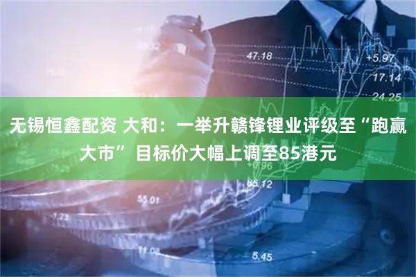 无锡恒鑫配资 大和：一举升赣锋锂业评级至“跑赢大市” 目标价大幅上调至85港元