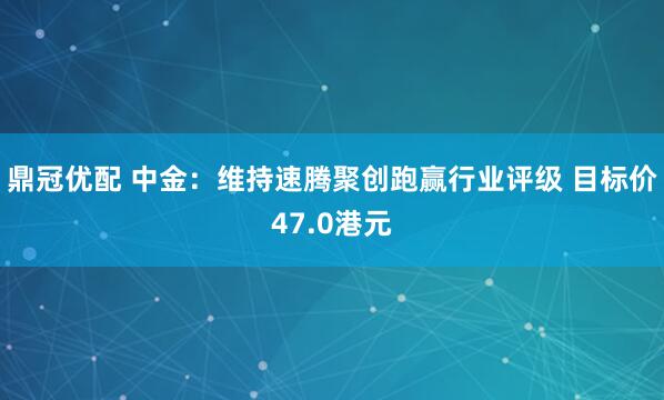 鼎冠优配 中金：维持速腾聚创跑赢行业评级 目标价47.0港元