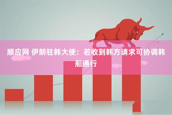 顺应网 伊朗驻韩大使：若收到韩方请求可协调韩船通行