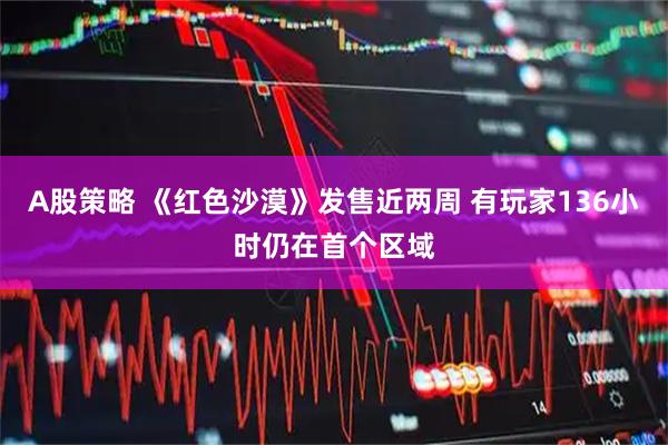 A股策略 《红色沙漠》发售近两周 有玩家136小时仍在首个区域