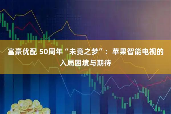 富豪优配 50周年“未竟之梦”：苹果智能电视的入局困境与期待