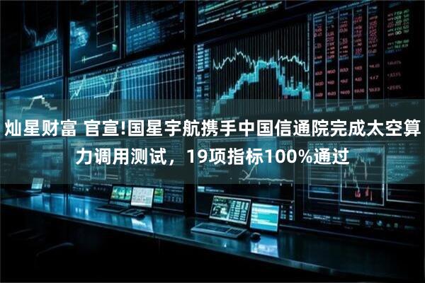 灿星财富 官宣!国星宇航携手中国信通院完成太空算力调用测试，19项指标100%通过