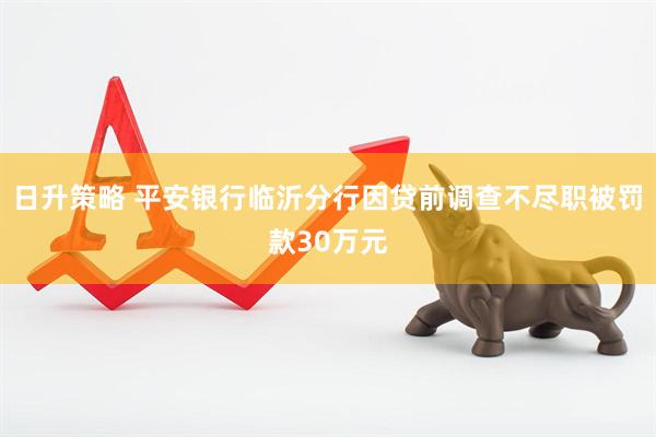 日升策略 平安银行临沂分行因贷前调查不尽职被罚款30万元