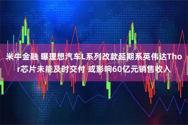 米牛金融 曝理想汽车L系列改款延期系英伟达Thor芯片未能及时交付 或影响60亿元销售收入
