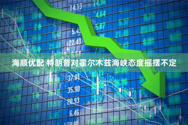 海顺优配 特朗普对霍尔木兹海峡态度摇摆不定