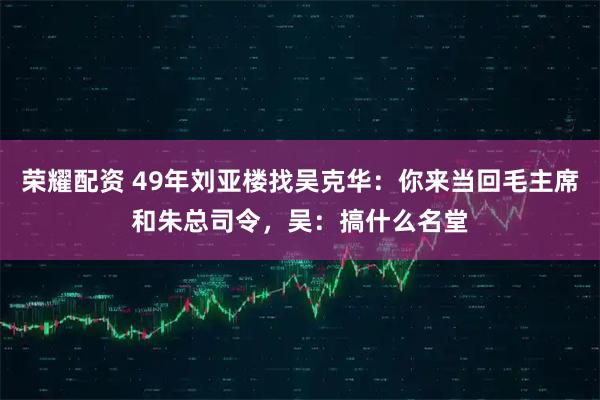 荣耀配资 49年刘亚楼找吴克华：你来当回毛主席和朱总司令，吴：搞什么名堂