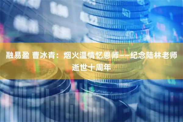 融易盈 曹冰青:烟火温情忆恩师——纪念陆林老师逝世十周年