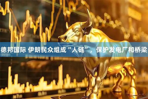 德邦国际 伊朗民众组成“人链”，保护发电厂和桥梁