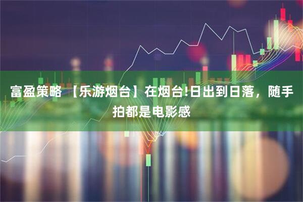 富盈策略 【乐游烟台】在烟台!日出到日落，随手拍都是电影感