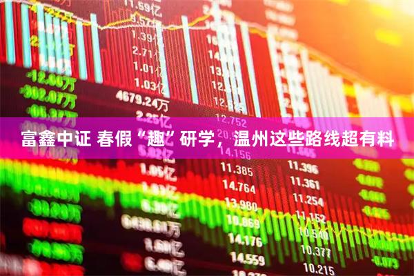 富鑫中证 春假“趣”研学，温州这些路线超有料