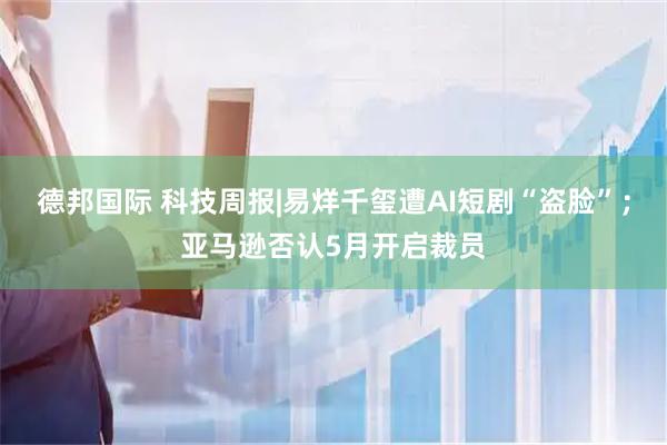 德邦国际 科技周报|易烊千玺遭AI短剧“盗脸”；亚马逊否认5月开启裁员