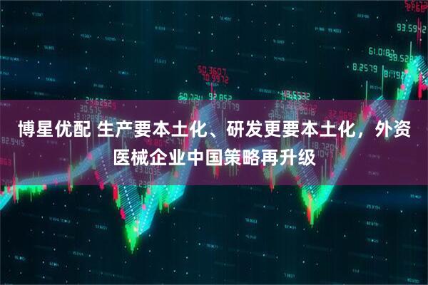 博星优配 生产要本土化、研发更要本土化，外资医械企业中国策略再升级